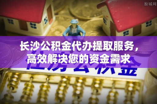 镇雄长沙公积金代办提取服务，高效解决您的资金需求