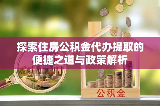 镇雄探索住房公积金代办提取的便捷之道与政策解析