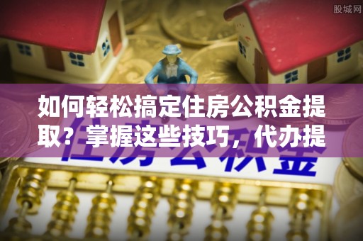 镇雄如何轻松搞定住房公积金提取？掌握这些技巧，代办提取住房公积金不再难