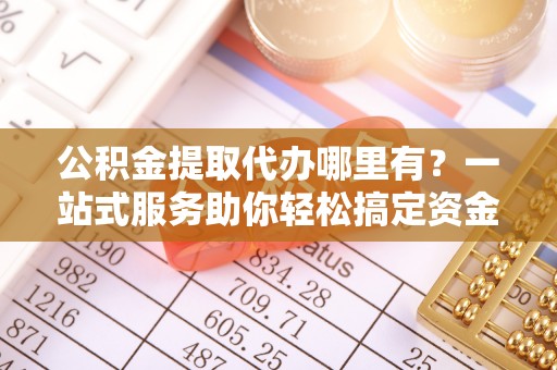 镇雄公积金提取代办哪里有？一站式服务助你轻松搞定资金难题
