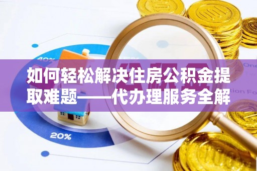 镇雄如何轻松解决住房公积金提取难题——代办理服务全解析