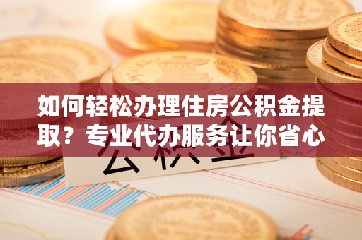 镇雄如何轻松办理住房公积金提取？专业代办服务让你省心无忧