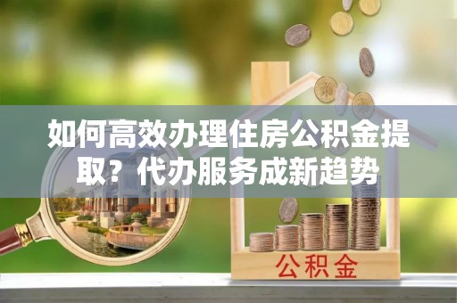 镇雄如何高效办理住房公积金提取？代办服务成新趋势