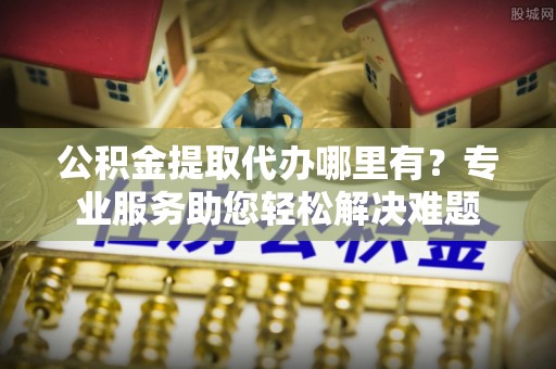 镇雄公积金提取代办哪里有？专业服务助您轻松解决难题
