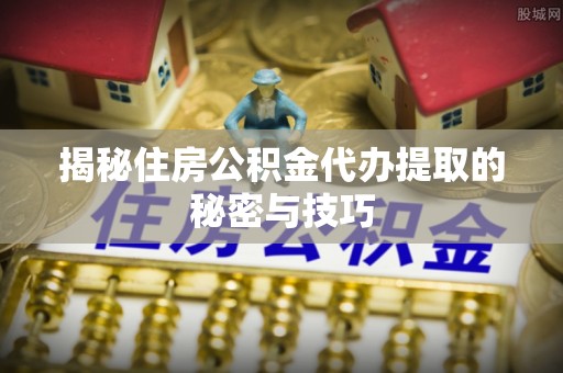 镇雄揭秘住房公积金代办提取的秘密与技巧