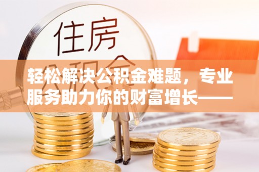 镇雄轻松解决公积金难题，专业服务助力你的财富增长——代办公积金提取